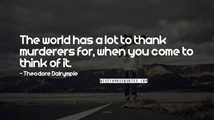 Theodore Dalrymple Quotes: The world has a lot to thank murderers for, when you come to think of it.