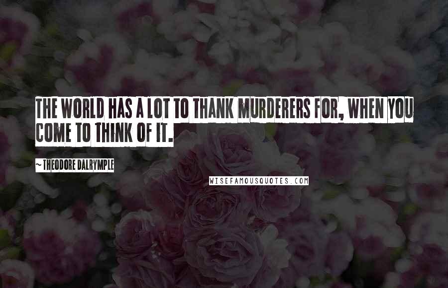 Theodore Dalrymple Quotes: The world has a lot to thank murderers for, when you come to think of it.