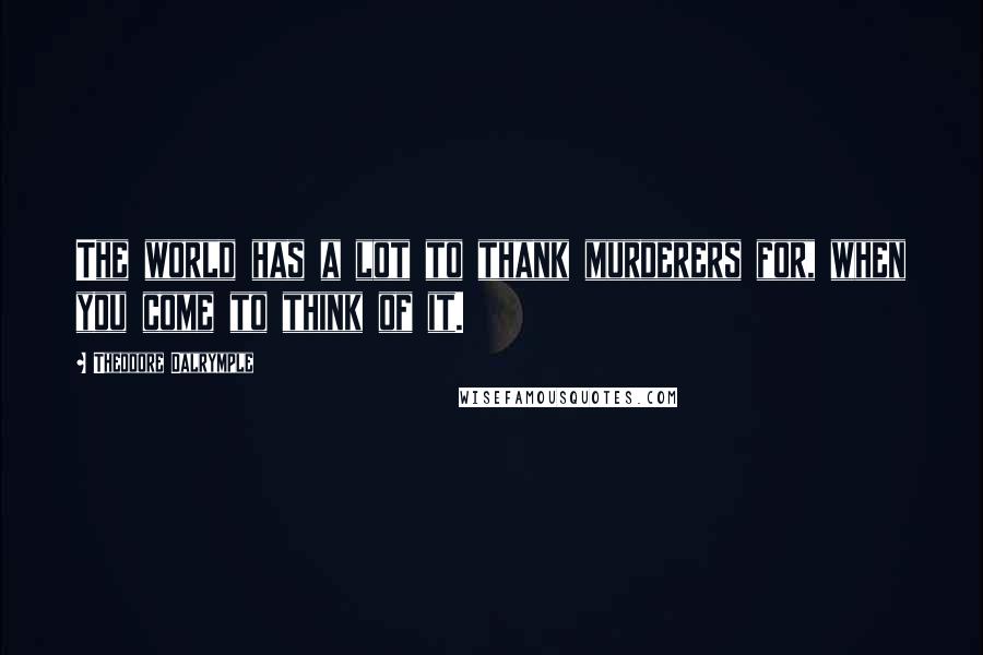 Theodore Dalrymple Quotes: The world has a lot to thank murderers for, when you come to think of it.