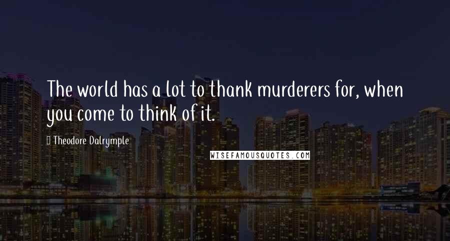 Theodore Dalrymple Quotes: The world has a lot to thank murderers for, when you come to think of it.