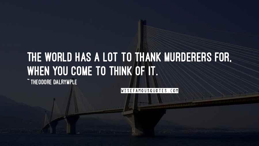 Theodore Dalrymple Quotes: The world has a lot to thank murderers for, when you come to think of it.