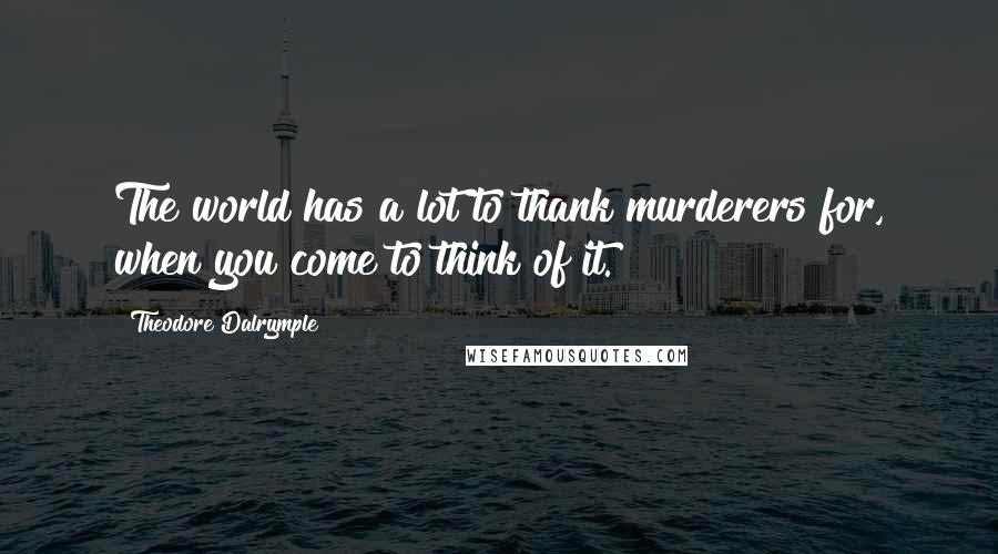 Theodore Dalrymple Quotes: The world has a lot to thank murderers for, when you come to think of it.