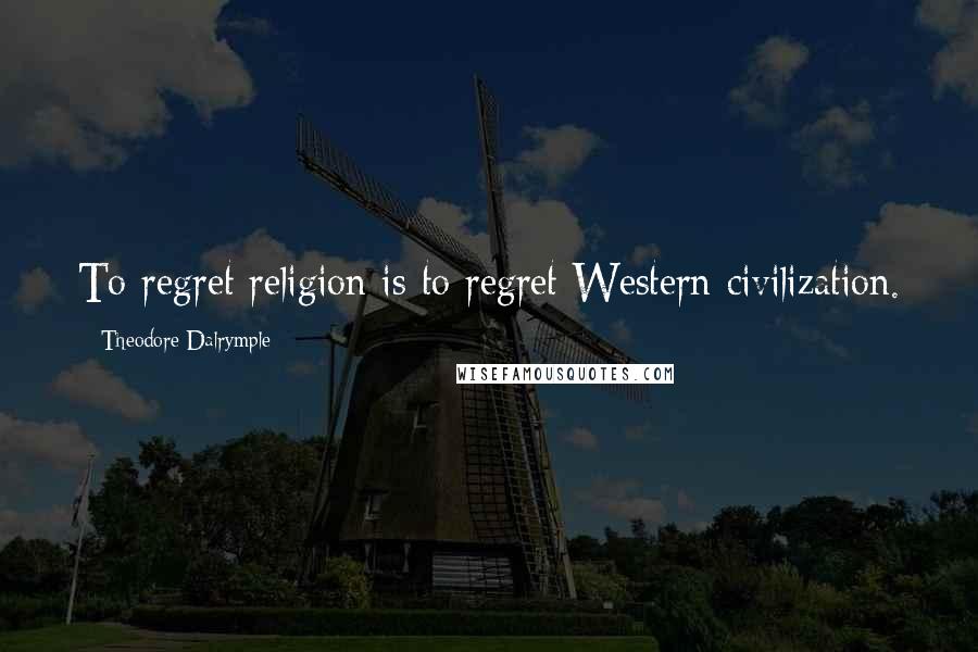 Theodore Dalrymple Quotes: To regret religion is to regret Western civilization.