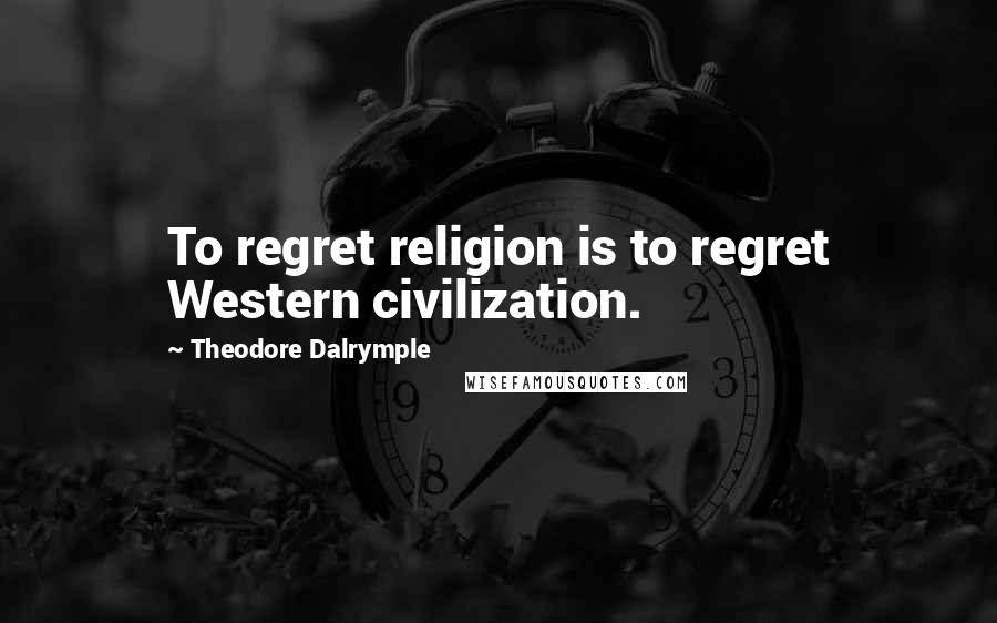 Theodore Dalrymple Quotes: To regret religion is to regret Western civilization.
