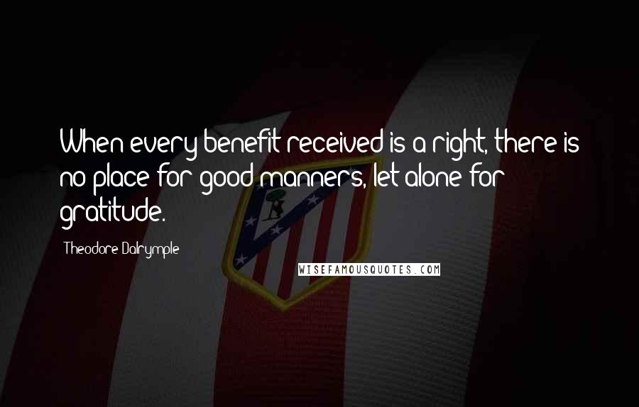 Theodore Dalrymple Quotes: When every benefit received is a right, there is no place for good manners, let alone for gratitude.