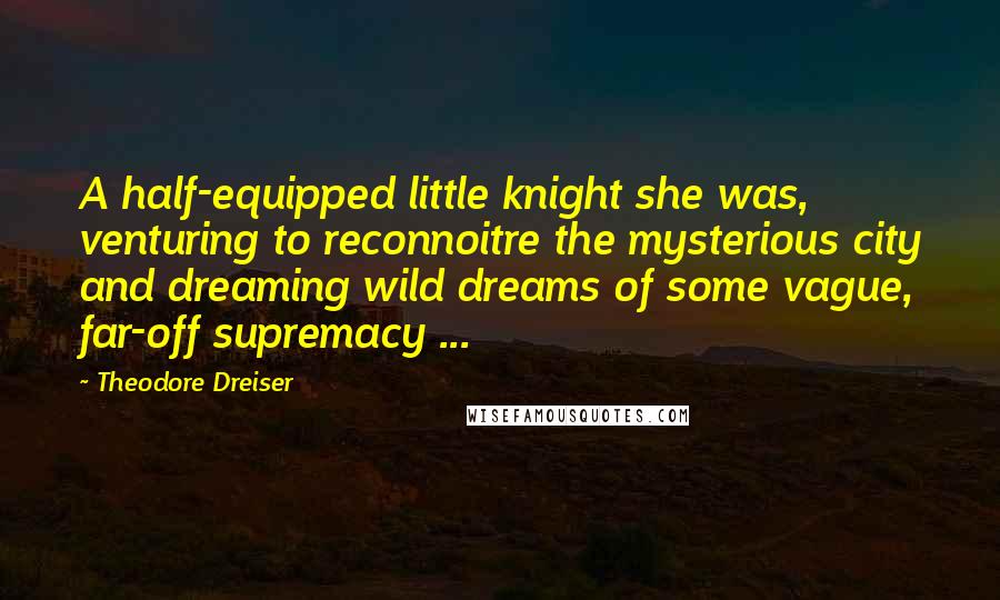 Theodore Dreiser Quotes: A half-equipped little knight she was, venturing to reconnoitre the mysterious city and dreaming wild dreams of some vague, far-off supremacy ...
