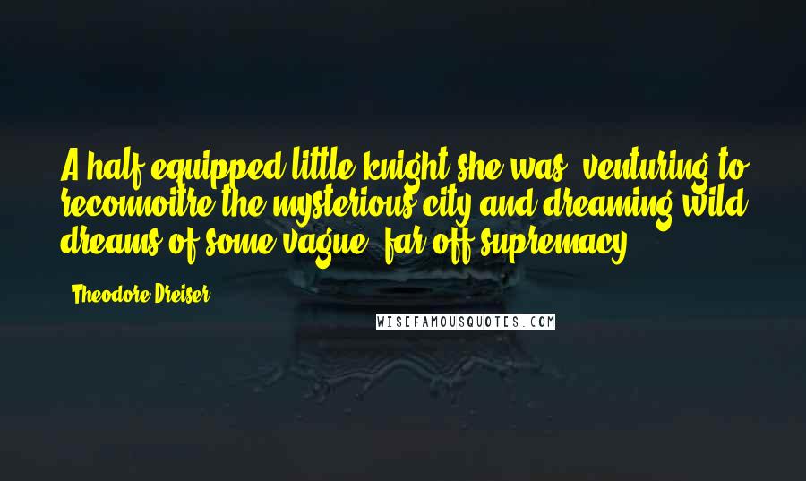 Theodore Dreiser Quotes: A half-equipped little knight she was, venturing to reconnoitre the mysterious city and dreaming wild dreams of some vague, far-off supremacy ...