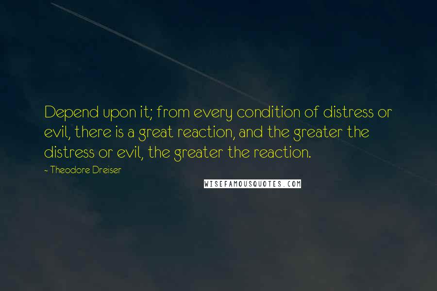 Theodore Dreiser Quotes: Depend upon it; from every condition of distress or evil, there is a great reaction, and the greater the distress or evil, the greater the reaction.