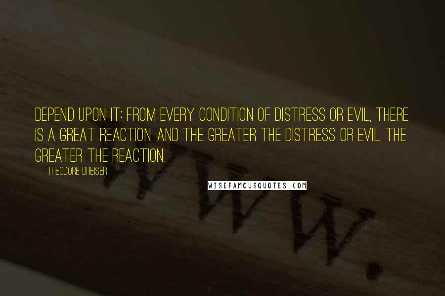 Theodore Dreiser Quotes: Depend upon it; from every condition of distress or evil, there is a great reaction, and the greater the distress or evil, the greater the reaction.