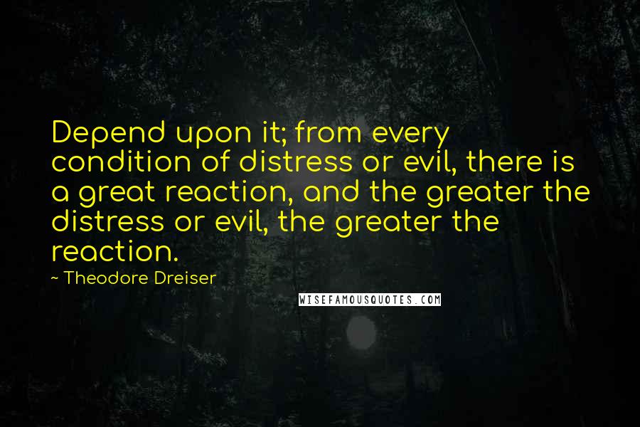 Theodore Dreiser Quotes: Depend upon it; from every condition of distress or evil, there is a great reaction, and the greater the distress or evil, the greater the reaction.