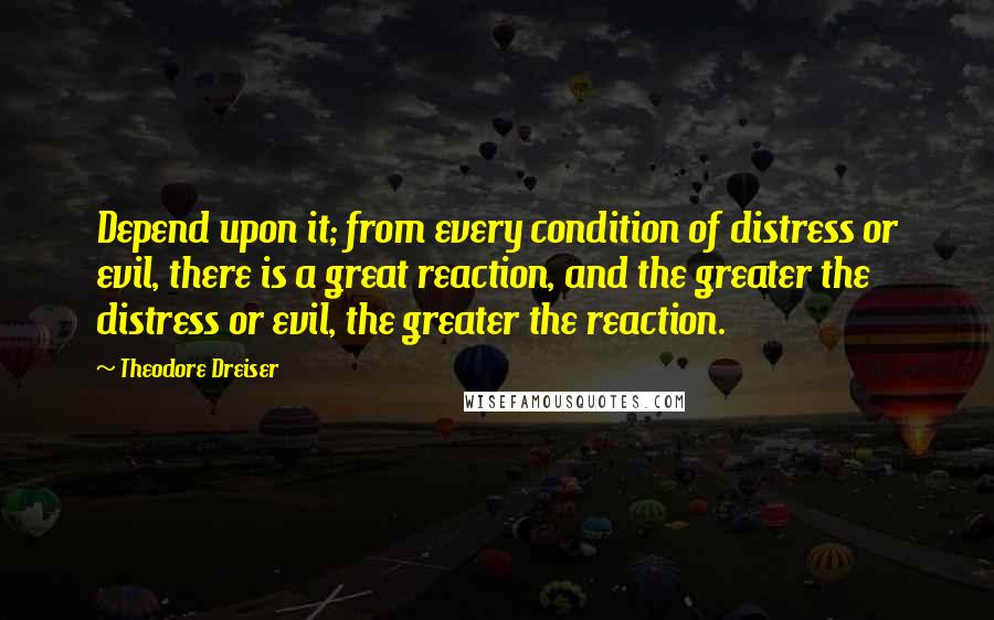 Theodore Dreiser Quotes: Depend upon it; from every condition of distress or evil, there is a great reaction, and the greater the distress or evil, the greater the reaction.