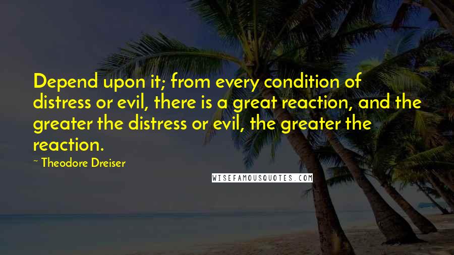 Theodore Dreiser Quotes: Depend upon it; from every condition of distress or evil, there is a great reaction, and the greater the distress or evil, the greater the reaction.