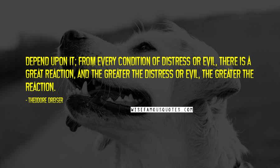 Theodore Dreiser Quotes: Depend upon it; from every condition of distress or evil, there is a great reaction, and the greater the distress or evil, the greater the reaction.