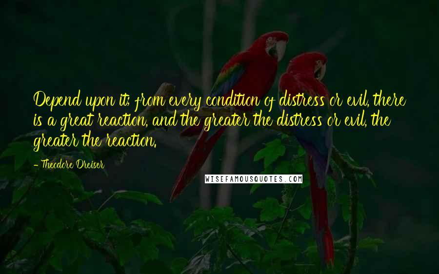 Theodore Dreiser Quotes: Depend upon it; from every condition of distress or evil, there is a great reaction, and the greater the distress or evil, the greater the reaction.