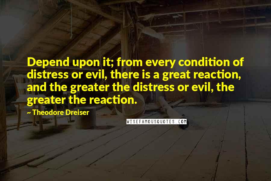 Theodore Dreiser Quotes: Depend upon it; from every condition of distress or evil, there is a great reaction, and the greater the distress or evil, the greater the reaction.