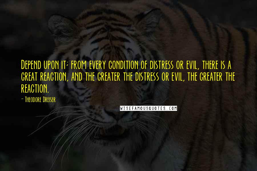 Theodore Dreiser Quotes: Depend upon it; from every condition of distress or evil, there is a great reaction, and the greater the distress or evil, the greater the reaction.