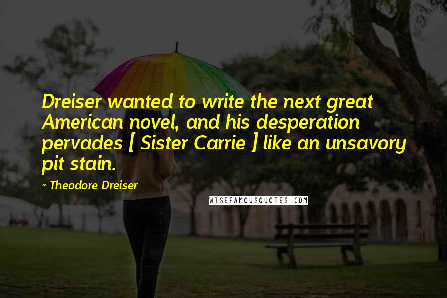 Theodore Dreiser Quotes: Dreiser wanted to write the next great American novel, and his desperation pervades [ Sister Carrie ] like an unsavory pit stain.
