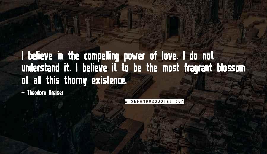 Theodore Dreiser Quotes: I believe in the compelling power of love. I do not understand it. I believe it to be the most fragrant blossom of all this thorny existence.