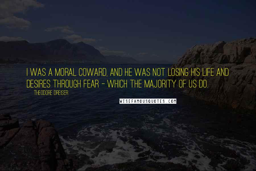 Theodore Dreiser Quotes: I was a moral coward, and he was not losing his life and desires through fear - which the majority of us do.