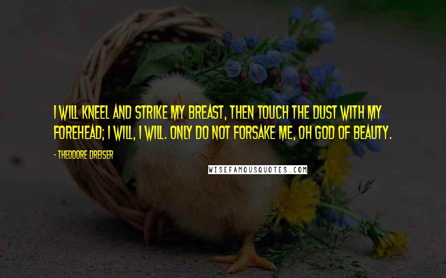 Theodore Dreiser Quotes: I will kneel and strike my breast, then touch the dust with my forehead; I will, I will. Only do not forsake me, oh god of beauty.
