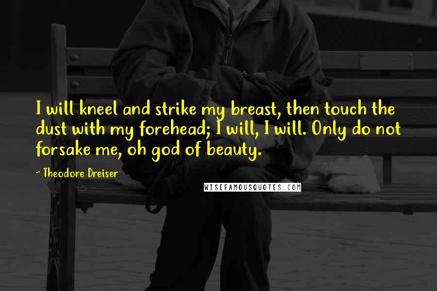 Theodore Dreiser Quotes: I will kneel and strike my breast, then touch the dust with my forehead; I will, I will. Only do not forsake me, oh god of beauty.