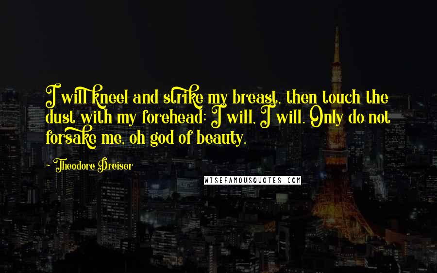 Theodore Dreiser Quotes: I will kneel and strike my breast, then touch the dust with my forehead; I will, I will. Only do not forsake me, oh god of beauty.