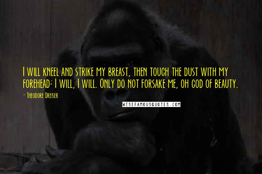 Theodore Dreiser Quotes: I will kneel and strike my breast, then touch the dust with my forehead; I will, I will. Only do not forsake me, oh god of beauty.
