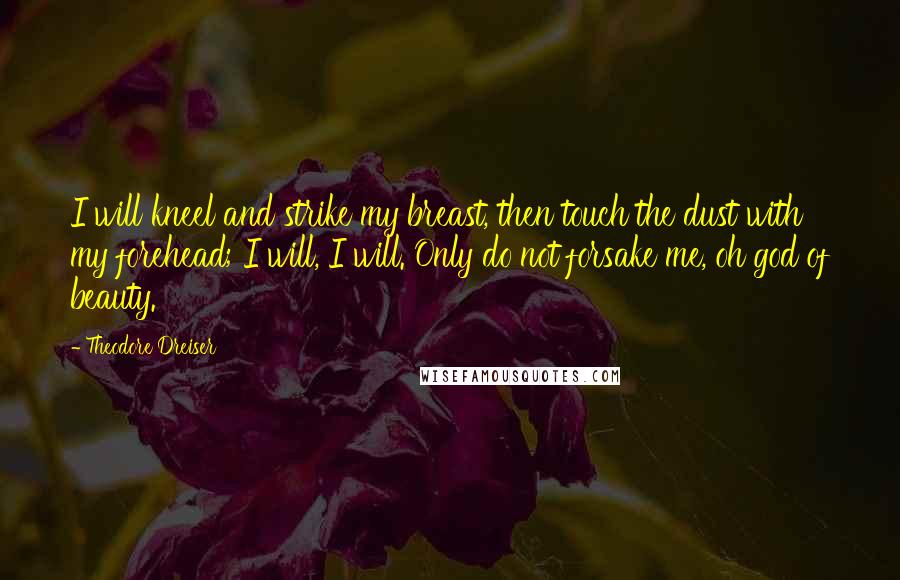 Theodore Dreiser Quotes: I will kneel and strike my breast, then touch the dust with my forehead; I will, I will. Only do not forsake me, oh god of beauty.