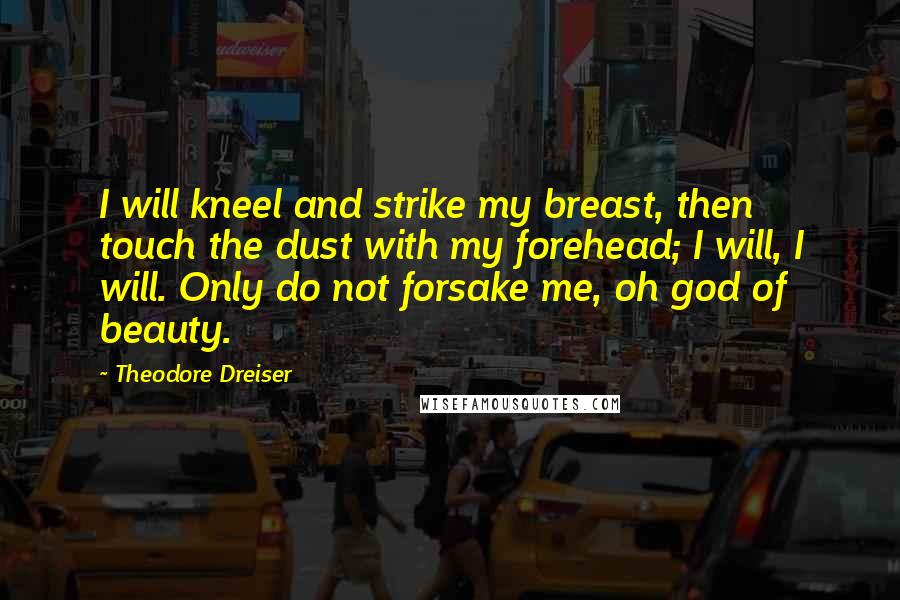 Theodore Dreiser Quotes: I will kneel and strike my breast, then touch the dust with my forehead; I will, I will. Only do not forsake me, oh god of beauty.