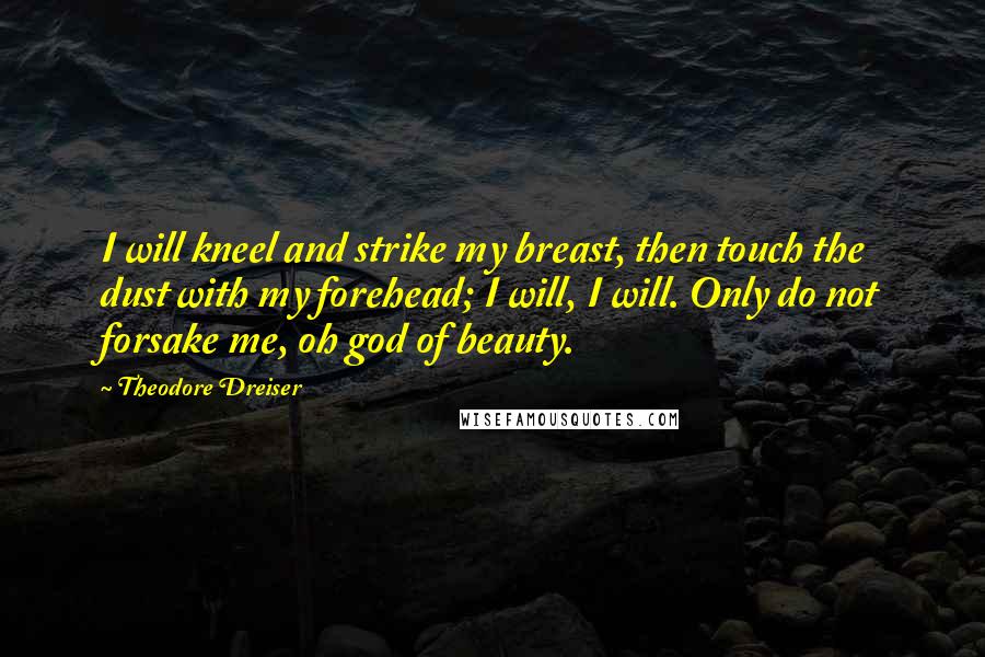 Theodore Dreiser Quotes: I will kneel and strike my breast, then touch the dust with my forehead; I will, I will. Only do not forsake me, oh god of beauty.