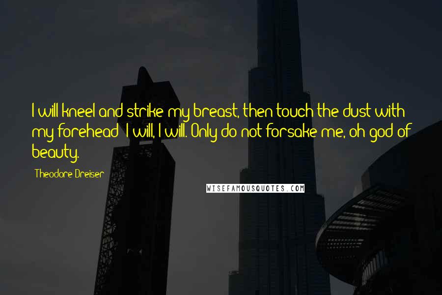 Theodore Dreiser Quotes: I will kneel and strike my breast, then touch the dust with my forehead; I will, I will. Only do not forsake me, oh god of beauty.