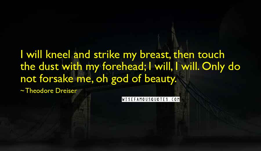Theodore Dreiser Quotes: I will kneel and strike my breast, then touch the dust with my forehead; I will, I will. Only do not forsake me, oh god of beauty.