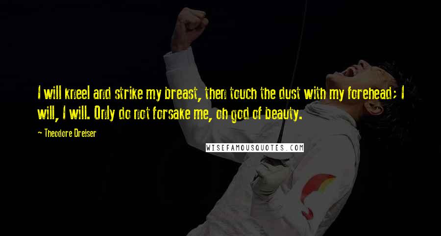 Theodore Dreiser Quotes: I will kneel and strike my breast, then touch the dust with my forehead; I will, I will. Only do not forsake me, oh god of beauty.