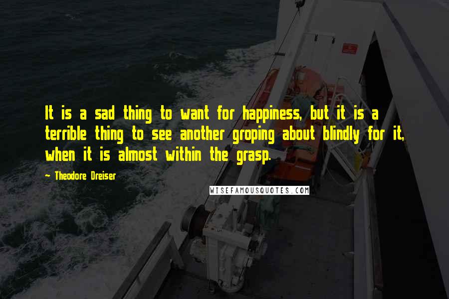 Theodore Dreiser Quotes: It is a sad thing to want for happiness, but it is a terrible thing to see another groping about blindly for it, when it is almost within the grasp.
