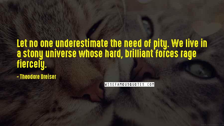 Theodore Dreiser Quotes: Let no one underestimate the need of pity. We live in a stony universe whose hard, brilliant forces rage fiercely.