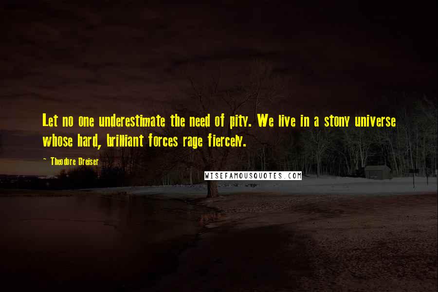 Theodore Dreiser Quotes: Let no one underestimate the need of pity. We live in a stony universe whose hard, brilliant forces rage fiercely.