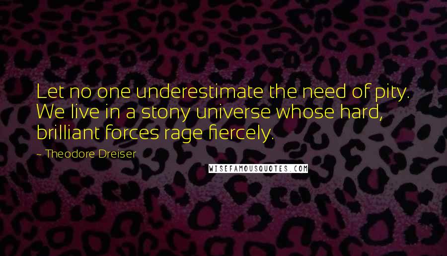 Theodore Dreiser Quotes: Let no one underestimate the need of pity. We live in a stony universe whose hard, brilliant forces rage fiercely.