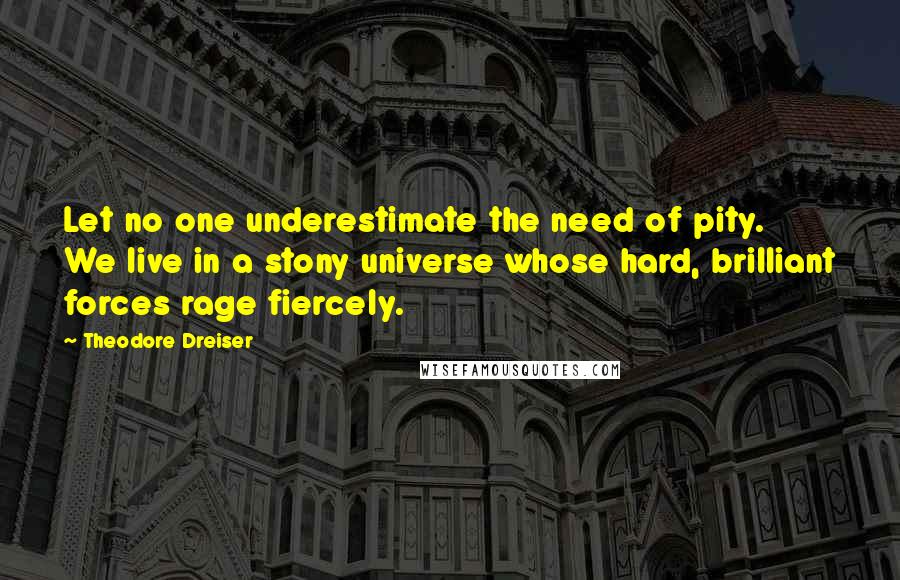 Theodore Dreiser Quotes: Let no one underestimate the need of pity. We live in a stony universe whose hard, brilliant forces rage fiercely.