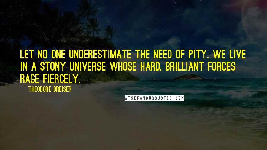 Theodore Dreiser Quotes: Let no one underestimate the need of pity. We live in a stony universe whose hard, brilliant forces rage fiercely.