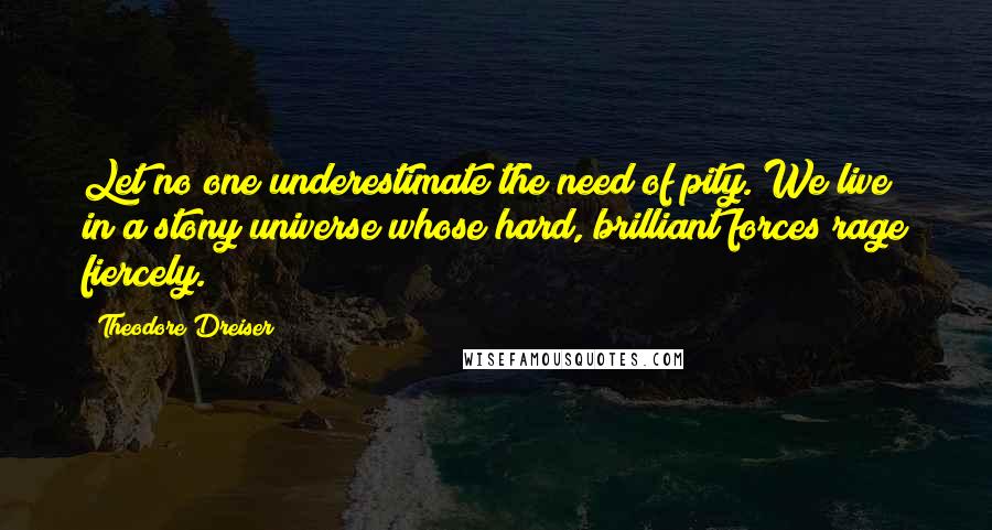 Theodore Dreiser Quotes: Let no one underestimate the need of pity. We live in a stony universe whose hard, brilliant forces rage fiercely.