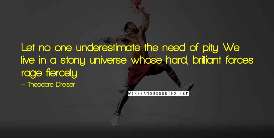 Theodore Dreiser Quotes: Let no one underestimate the need of pity. We live in a stony universe whose hard, brilliant forces rage fiercely.