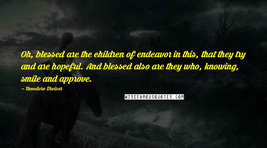 Theodore Dreiser Quotes: Oh, blessed are the children of endeavor in this, that they try and are hopeful. And blessed also are they who, knowing, smile and approve.