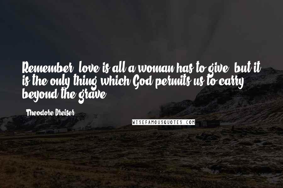 Theodore Dreiser Quotes: Remember, love is all a woman has to give, but it is the only thing which God permits us to carry beyond the grave.