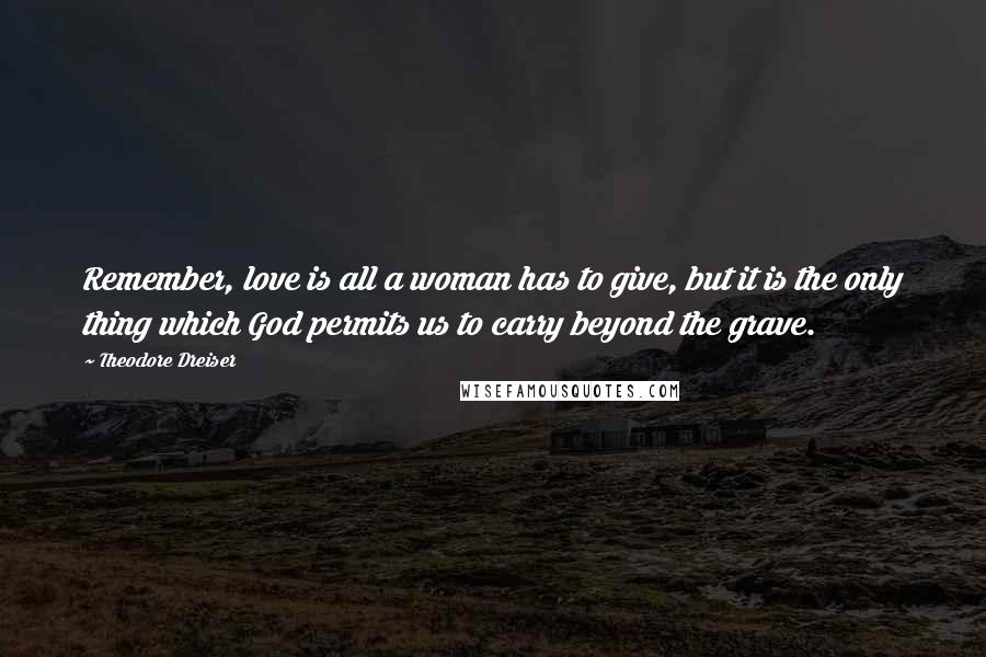 Theodore Dreiser Quotes: Remember, love is all a woman has to give, but it is the only thing which God permits us to carry beyond the grave.