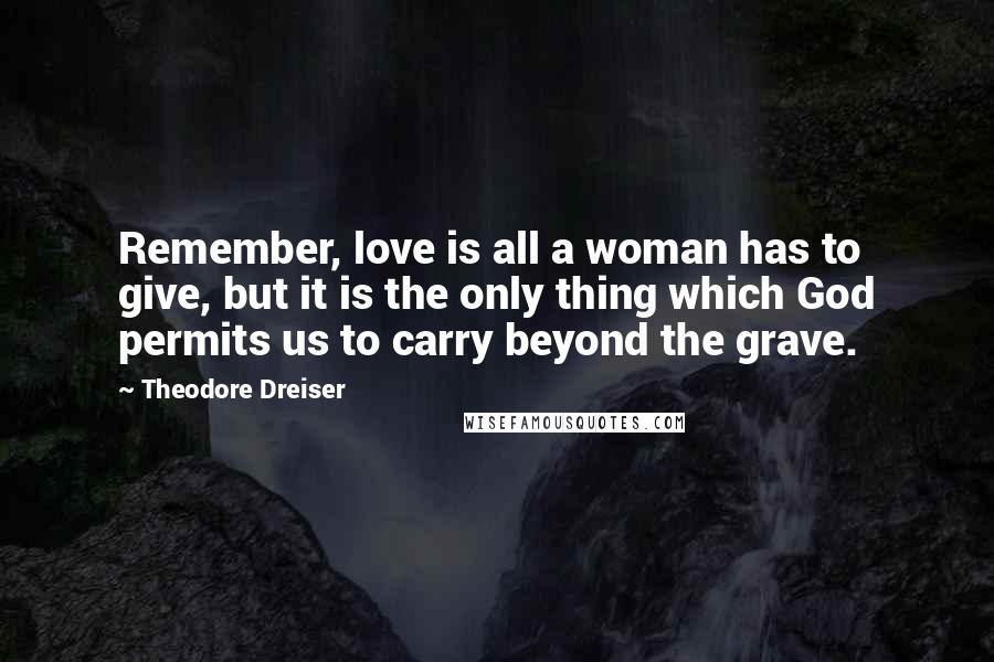 Theodore Dreiser Quotes: Remember, love is all a woman has to give, but it is the only thing which God permits us to carry beyond the grave.