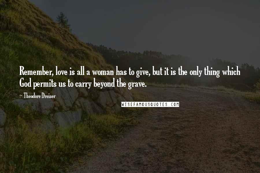 Theodore Dreiser Quotes: Remember, love is all a woman has to give, but it is the only thing which God permits us to carry beyond the grave.