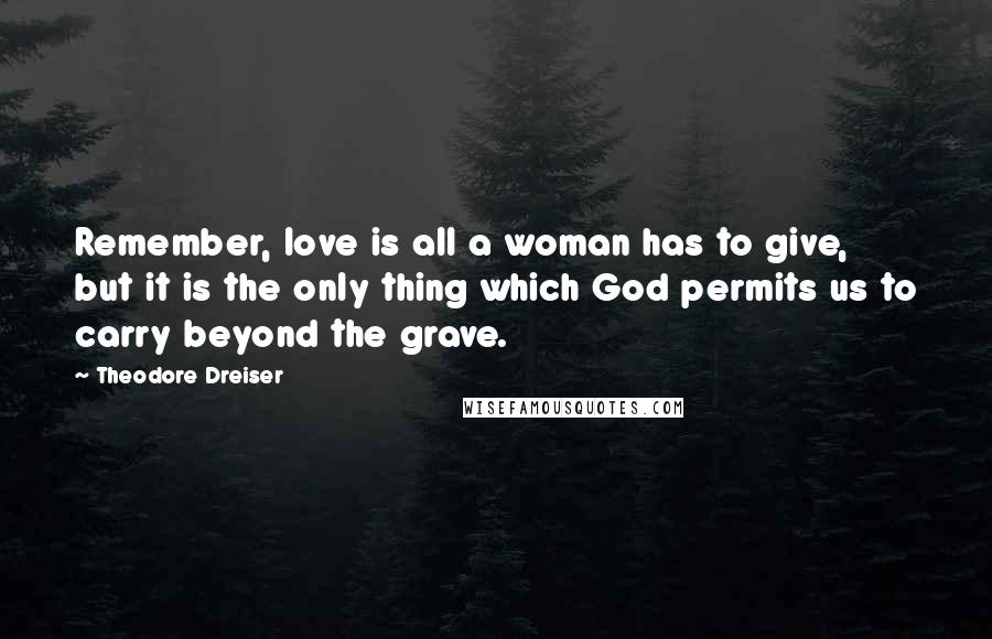 Theodore Dreiser Quotes: Remember, love is all a woman has to give, but it is the only thing which God permits us to carry beyond the grave.