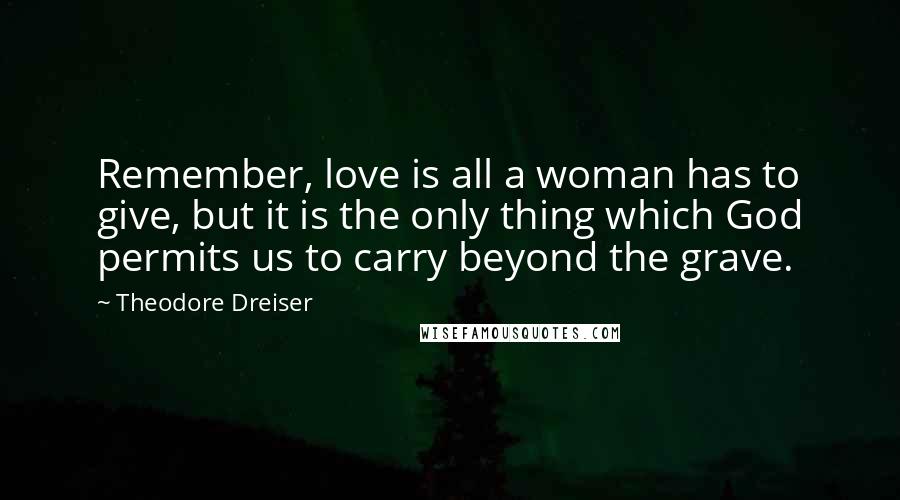 Theodore Dreiser Quotes: Remember, love is all a woman has to give, but it is the only thing which God permits us to carry beyond the grave.