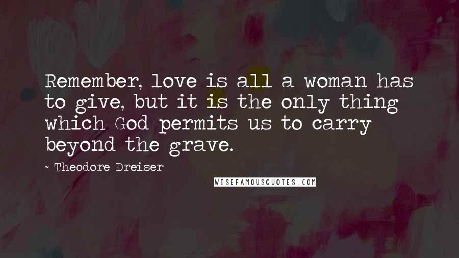 Theodore Dreiser Quotes: Remember, love is all a woman has to give, but it is the only thing which God permits us to carry beyond the grave.