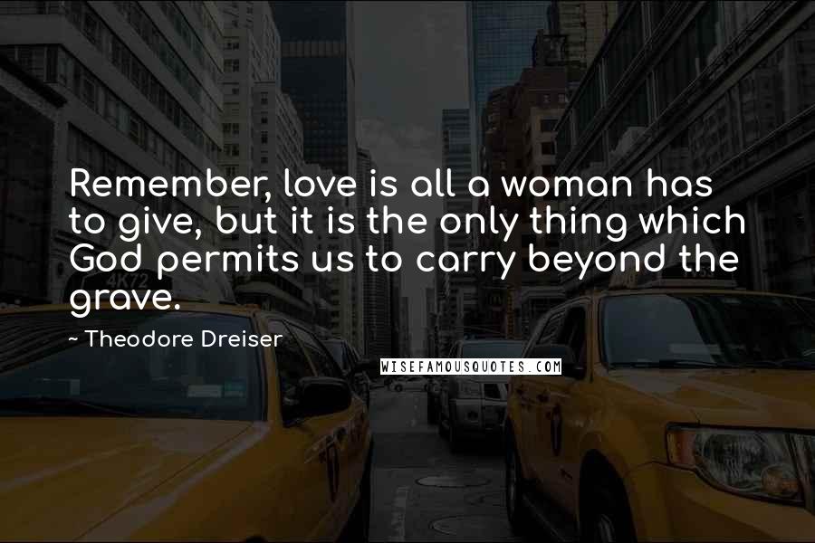 Theodore Dreiser Quotes: Remember, love is all a woman has to give, but it is the only thing which God permits us to carry beyond the grave.